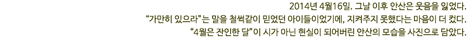 2014년 4월16일. 그날 이후 안산은 웃음을 잃었다. “가만히 있으라”는 말을 철썩같이 믿었던 아이들이었기에, 지켜주지 못했다는 마음이 더 컸다. “4월은 잔인한 달”이 시가 아닌 현실이 되어버린 안산의 모습을 사진으로 담았다. 