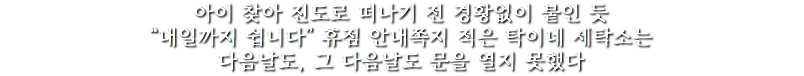 아이 찾아 진도로 떠나기 전 경황없이 붙인 듯
“내일까지 쉽니다” 휴점 안내쪽지 적은 탁이네 세탁소는
다음날도, 그 다음날도 문을 열지 못했다